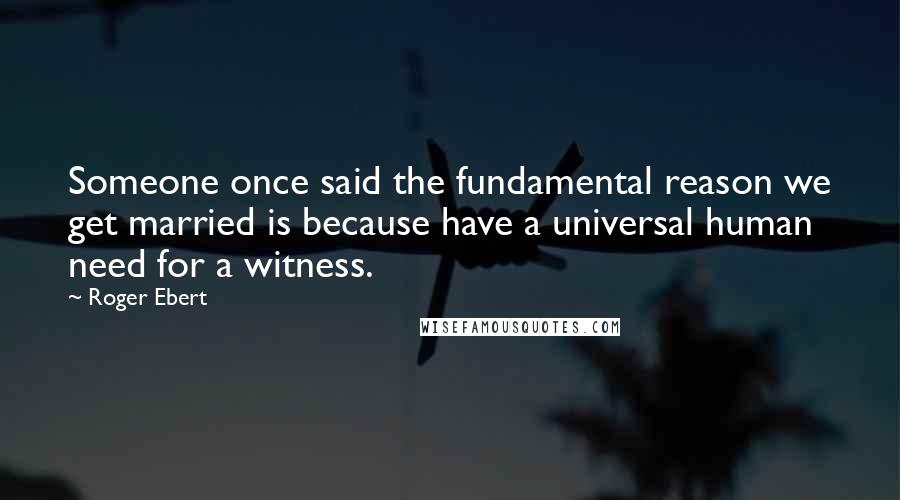 Roger Ebert quotes: Someone once said the fundamental reason we get married is because have a universal human need for a witness.