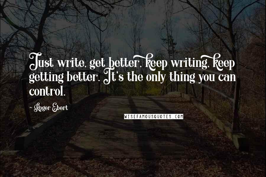 Roger Ebert quotes: Just write, get better, keep writing, keep getting better. It's the only thing you can control.