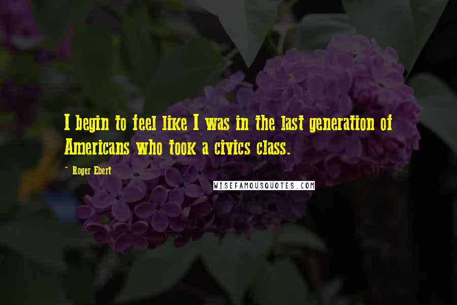 Roger Ebert quotes: I begin to feel like I was in the last generation of Americans who took a civics class.