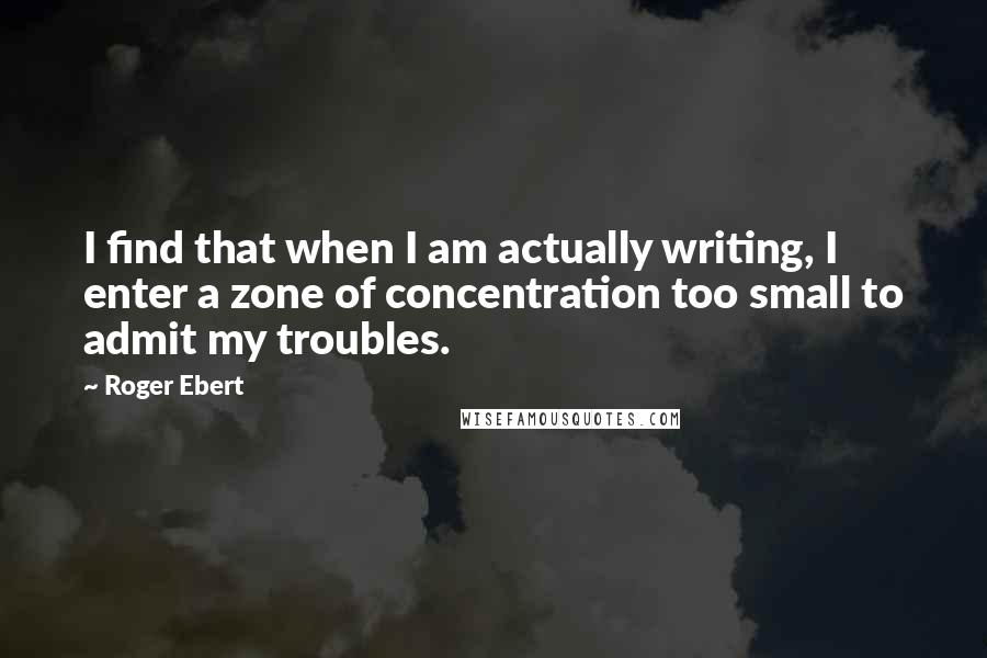 Roger Ebert quotes: I find that when I am actually writing, I enter a zone of concentration too small to admit my troubles.