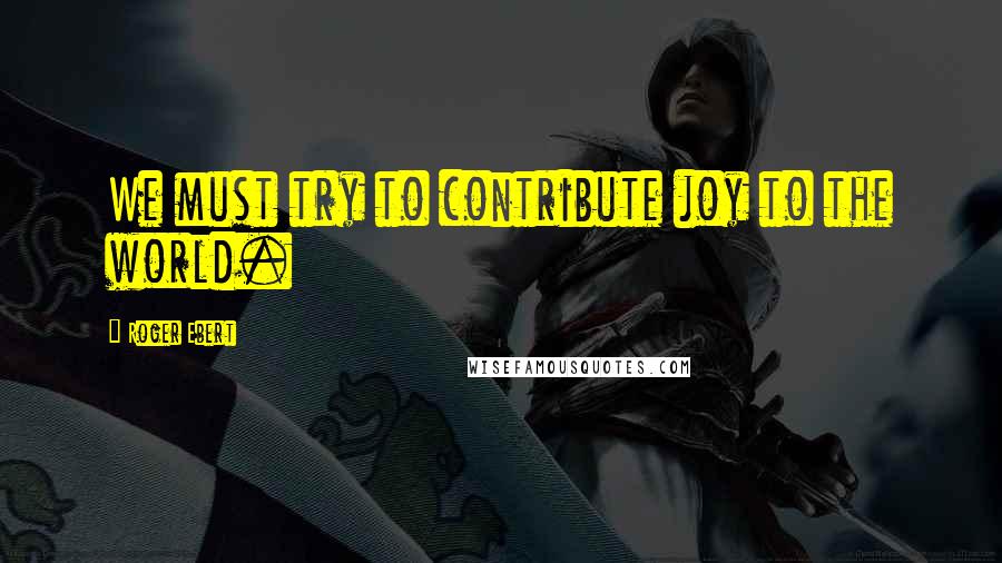 Roger Ebert quotes: We must try to contribute joy to the world.