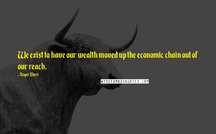 Roger Ebert quotes: We exist to have our wealth moved up the economic chain out of our reach.