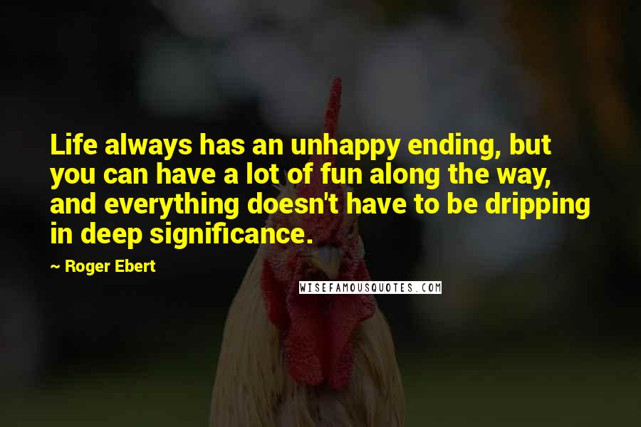 Roger Ebert quotes: Life always has an unhappy ending, but you can have a lot of fun along the way, and everything doesn't have to be dripping in deep significance.