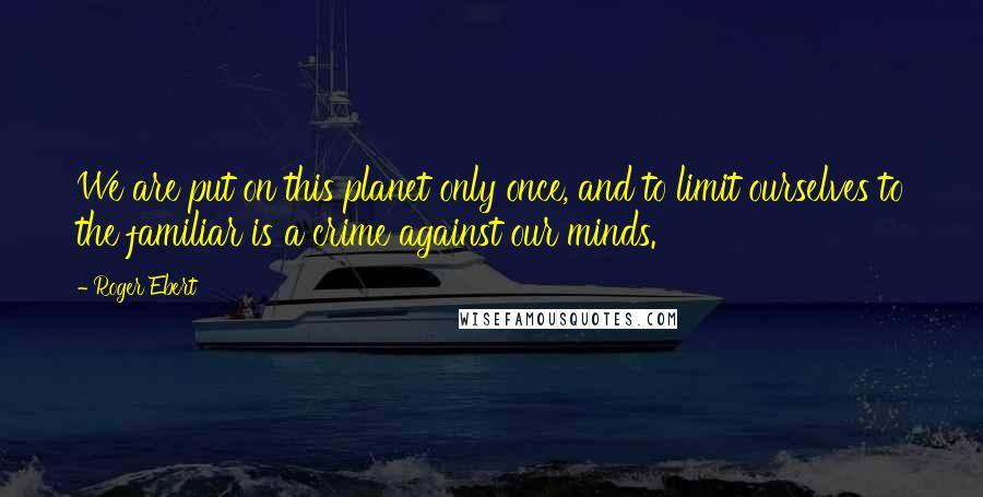 Roger Ebert quotes: We are put on this planet only once, and to limit ourselves to the familiar is a crime against our minds.