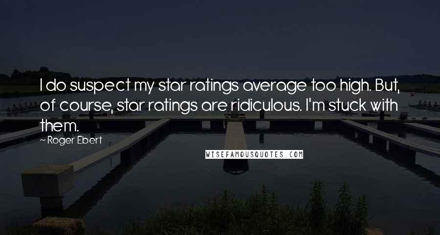 Roger Ebert quotes: I do suspect my star ratings average too high. But, of course, star ratings are ridiculous. I'm stuck with them.