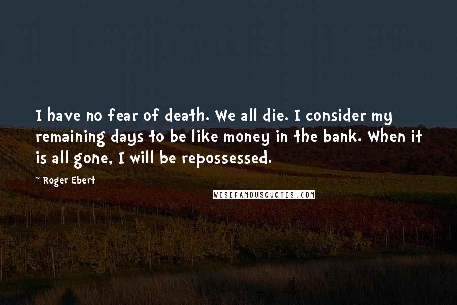 Roger Ebert quotes: I have no fear of death. We all die. I consider my remaining days to be like money in the bank. When it is all gone, I will be repossessed. Roger Ebert quotes: I have no fear of death. We all die. I consider my remaining days to be like money in the bank. When it is all gone, I will be repossessed.