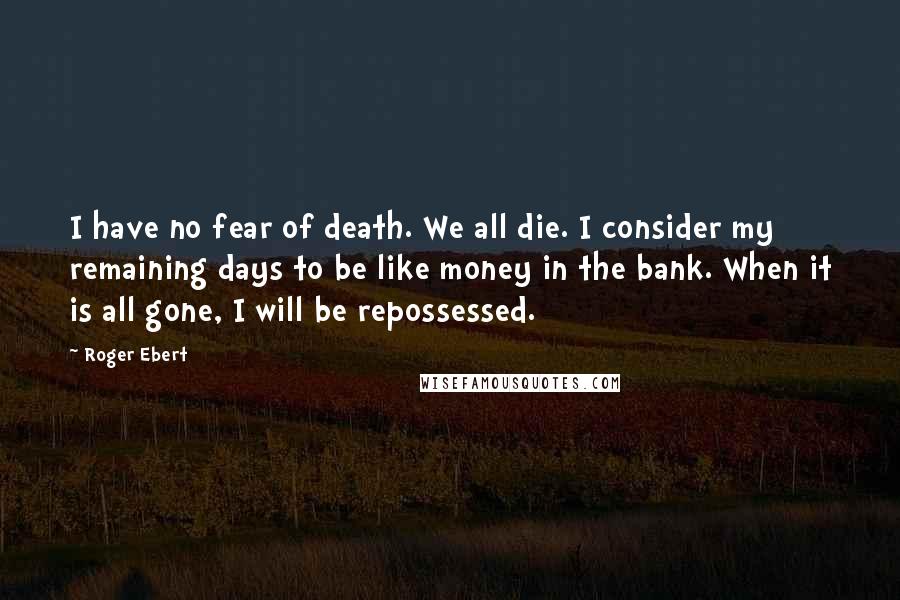 Roger Ebert quotes: I have no fear of death. We all die. I consider my remaining days to be like money in the bank. When it is all gone, I will be repossessed.