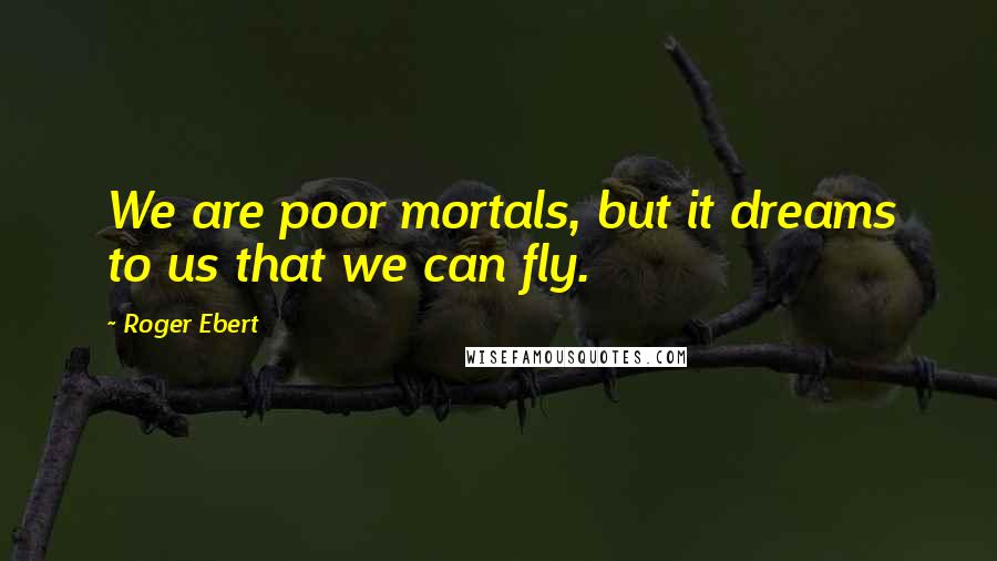 Roger Ebert quotes: We are poor mortals, but it dreams to us that we can fly.