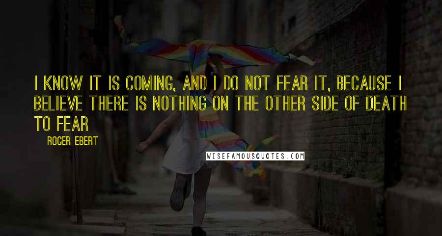 Roger Ebert quotes: I know it is coming, and I do not fear it, because I believe there is nothing on the other side of death to fear