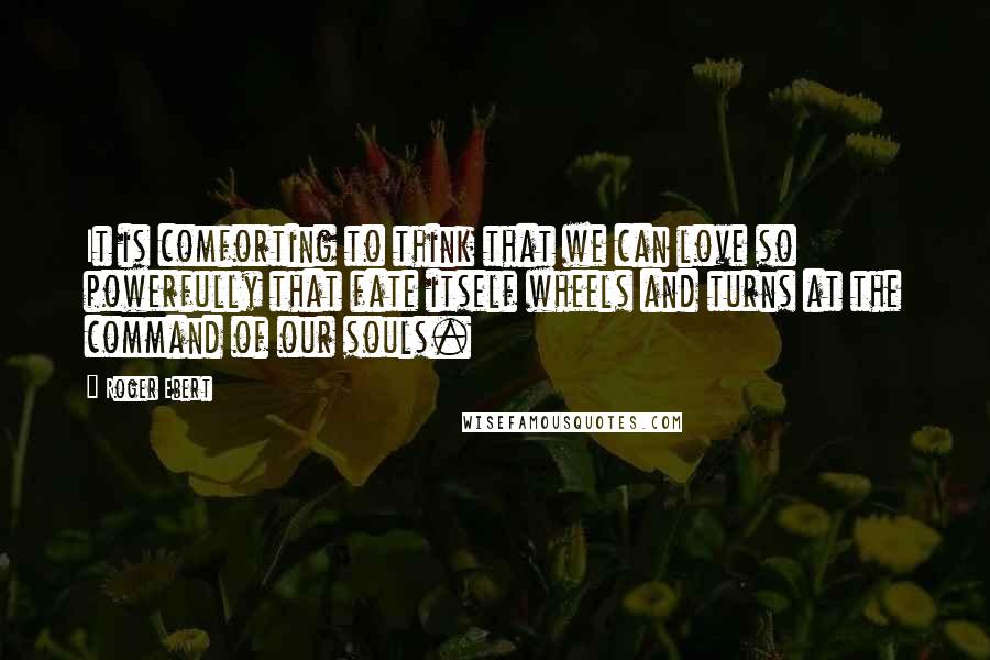 Roger Ebert quotes: It is comforting to think that we can love so powerfully that fate itself wheels and turns at the command of our souls. Roger Ebert quotes: It is comforting to think that we can love so powerfully that fate itself wheels and turns at the command of our souls.