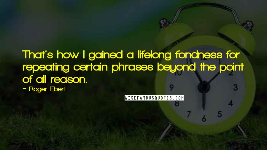 Roger Ebert quotes: That's how I gained a lifelong fondness for repeating certain phrases beyond the point of all reason. Roger Ebert quotes: That's how I gained a lifelong fondness for repeating certain phrases beyond the point of all reason.