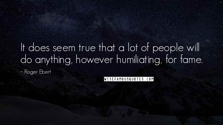 Roger Ebert quotes: It does seem true that a lot of people will do anything, however humiliating, for fame.