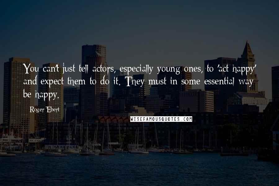 Roger Ebert quotes: You can't just tell actors, especially young ones, to 'act happy' and expect them to do it. They must in some essential way be happy. Roger Ebert quotes: You can't just tell actors, especially young ones, to 'act happy' and expect them to do it. They must in some essential way be happy.
