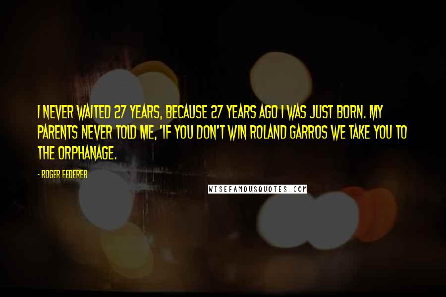 Roger Federer quotes: I never waited 27 years, because 27 years ago I was just born. My parents never told me, 'If you don't win Roland Garros we take you to the orphanage.