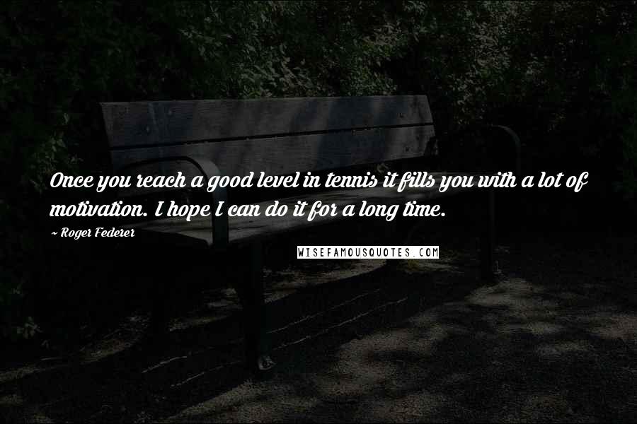 Roger Federer quotes: Once you reach a good level in tennis it fills you with a lot of motivation. I hope I can do it for a long time.