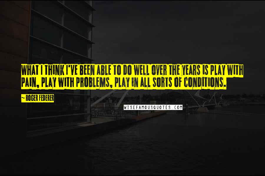 Roger Federer quotes: What I think I've been able to do well over the years is play with pain, play with problems, play in all sorts of conditions.