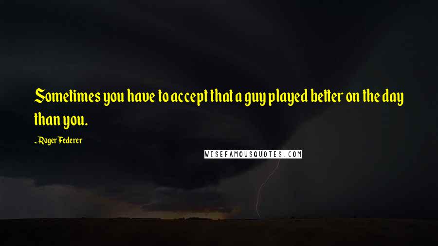 Roger Federer quotes: Sometimes you have to accept that a guy played better on the day than you.