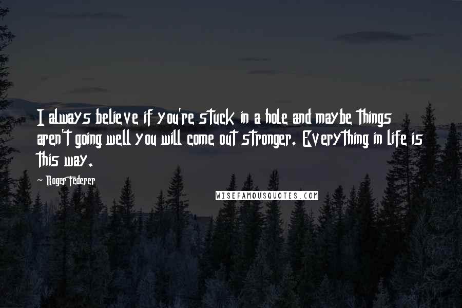 Roger Federer quotes: I always believe if you're stuck in a hole and maybe things aren't going well you will come out stronger. Everything in life is this way.