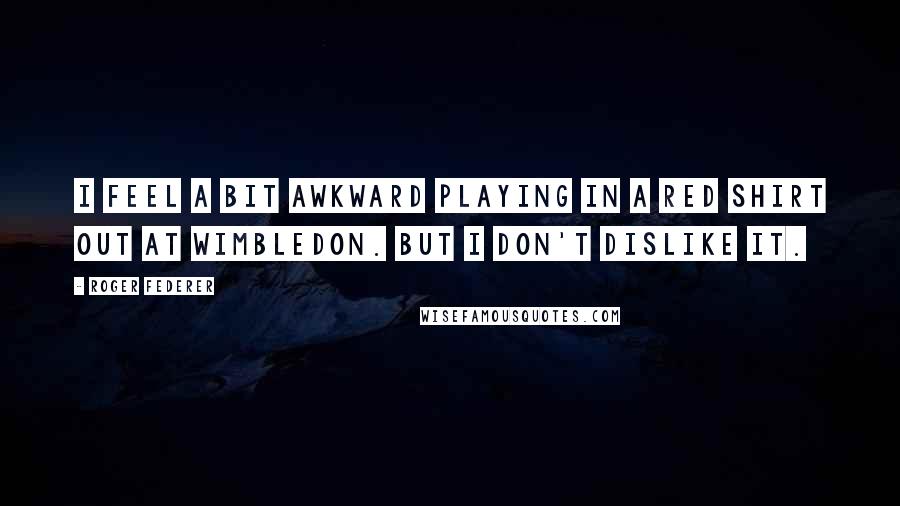 Roger Federer quotes: I feel a bit awkward playing in a red shirt out at Wimbledon. But I don't dislike it.