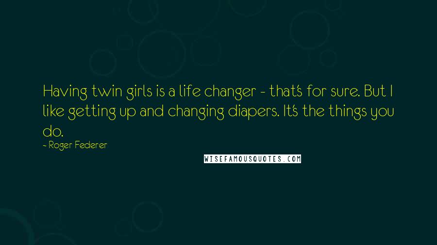 Roger Federer quotes: Having twin girls is a life changer - that's for sure. But I like getting up and changing diapers. It's the things you do.