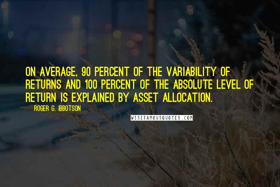 Roger G. Ibbotson quotes: On average, 90 percent of the variability of returns and 100 percent of the absolute level of return is explained by asset allocation. Roger G. Ibbotson quotes: On average, 90 percent of the variability of returns and 100 percent of the absolute level of return is explained by asset allocation.