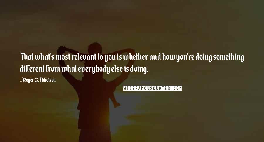 Roger G. Ibbotson quotes: That what's most relevant to you is whether and how you're doing something different from what everybody else is doing. Roger G. Ibbotson quotes: That what's most relevant to you is whether and how you're doing something different from what everybody else is doing.