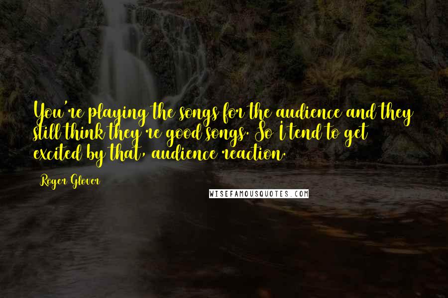 Roger Glover quotes: You're playing the songs for the audience and they still think they're good songs. So I tend to get excited by that, audience reaction.