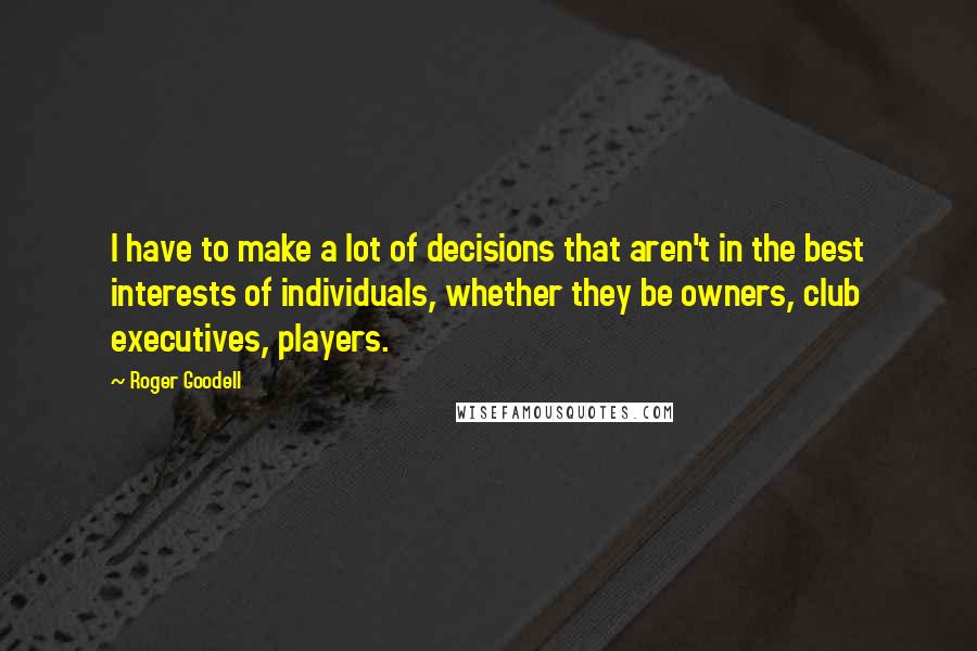 Roger Goodell quotes: I have to make a lot of decisions that aren't in the best interests of individuals, whether they be owners, club executives, players.