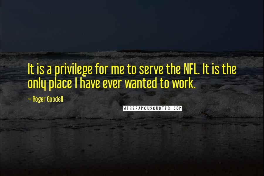 Roger Goodell quotes: It is a privilege for me to serve the NFL. It is the only place I have ever wanted to work.