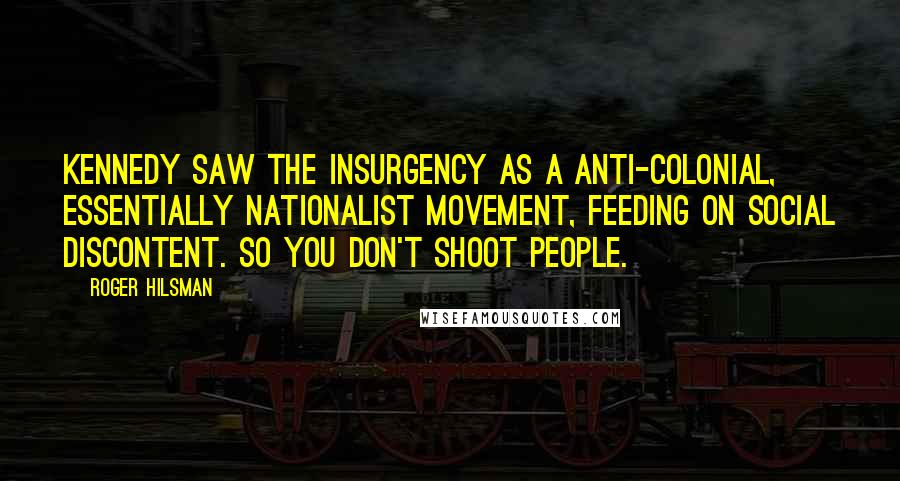 Roger Hilsman quotes: Kennedy saw the insurgency as a anti-colonial, essentially nationalist movement, feeding on social discontent. So you don't shoot people.