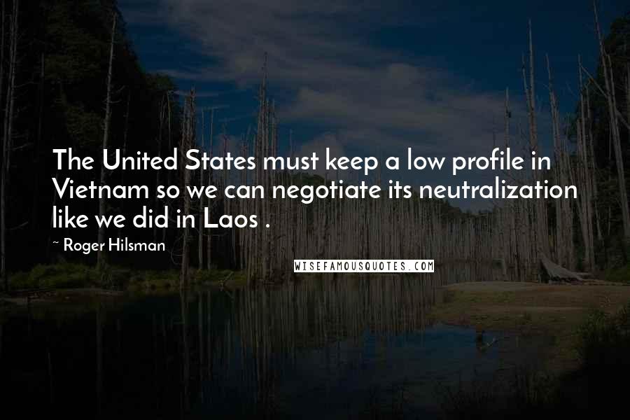 Roger Hilsman quotes: The United States must keep a low profile in Vietnam so we can negotiate its neutralization like we did in Laos .