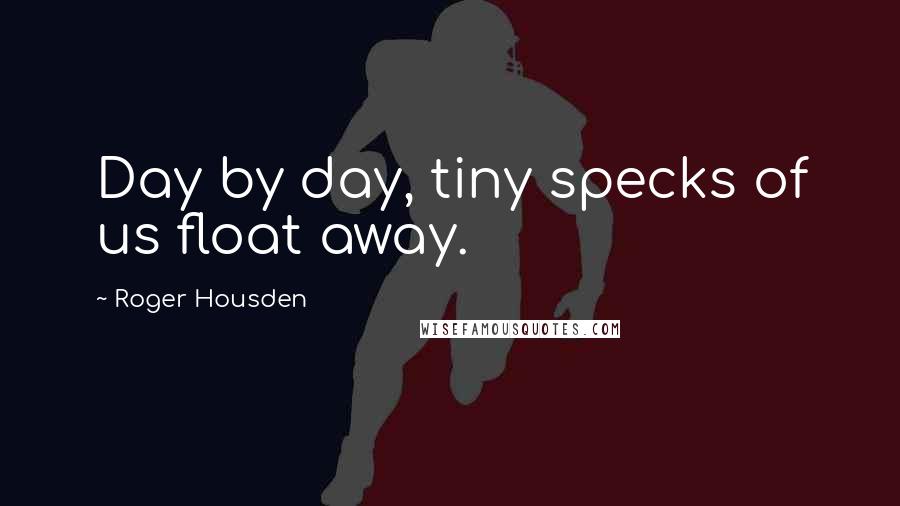 Roger Housden quotes: Day by day, tiny specks of us float away.