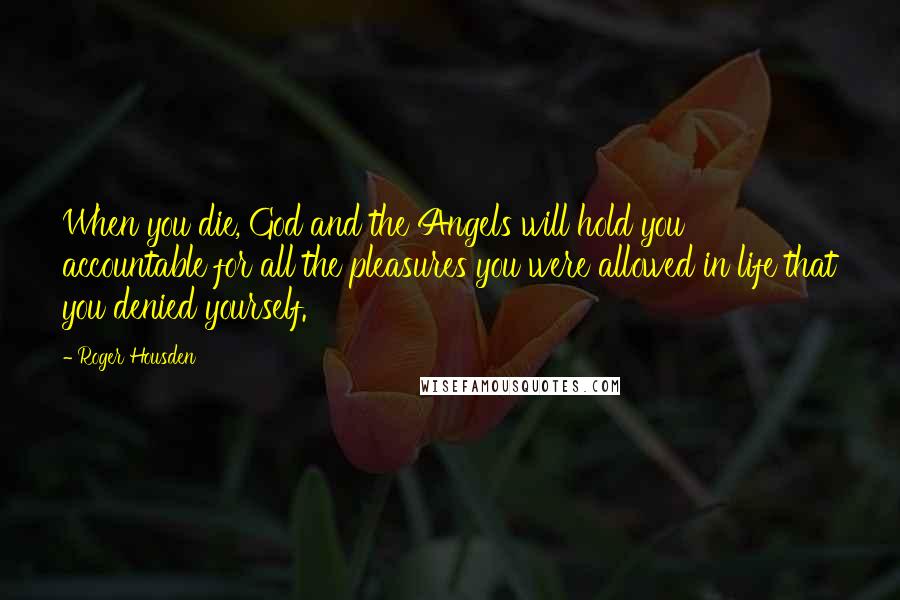 Roger Housden quotes: When you die, God and the Angels will hold you accountable for all the pleasures you were allowed in life that you denied yourself. Roger Housden quotes: When you die, God and the Angels will hold you accountable for all the pleasures you were allowed in life that you denied yourself.