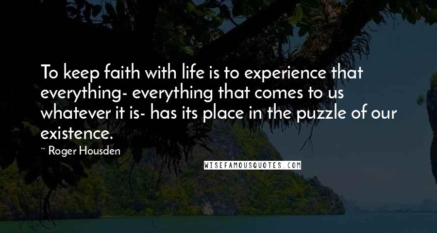 Roger Housden quotes: To keep faith with life is to experience that everything- everything that comes to us whatever it is- has its place in the puzzle of our existence.