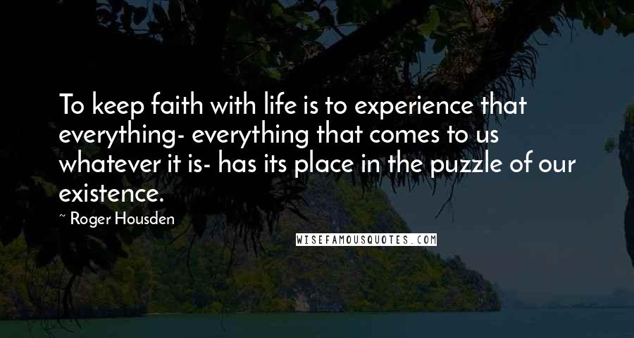 Roger Housden quotes: To keep faith with life is to experience that everything- everything that comes to us whatever it is- has its place in the puzzle of our existence. Roger Housden quotes: To keep faith with life is to experience that everything- everything that comes to us whatever it is- has its place in the puzzle of our existence.
