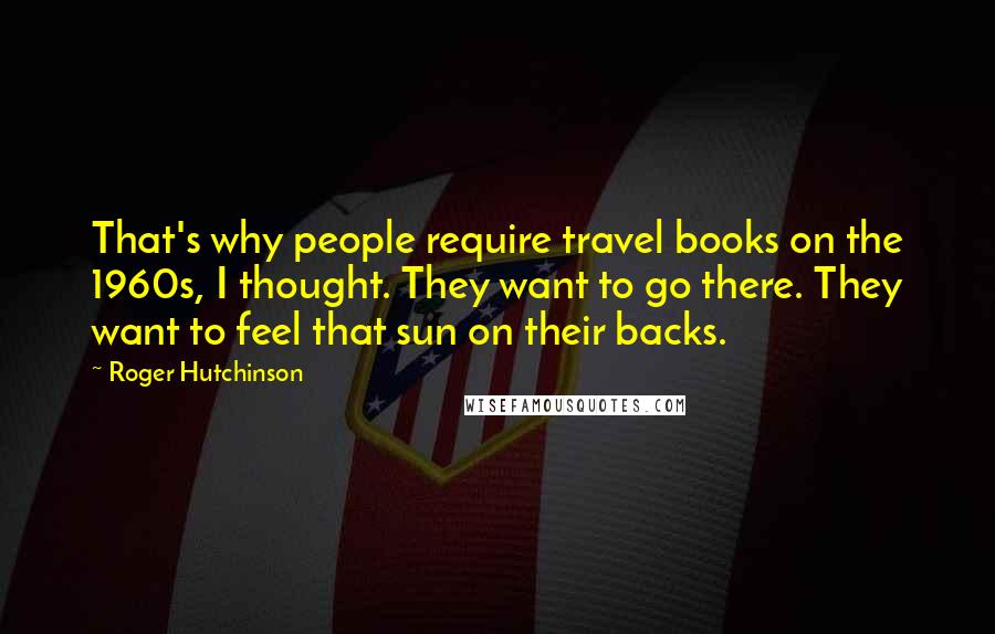 Roger Hutchinson quotes: That's why people require travel books on the 1960s, I thought. They want to go there. They want to feel that sun on their backs.