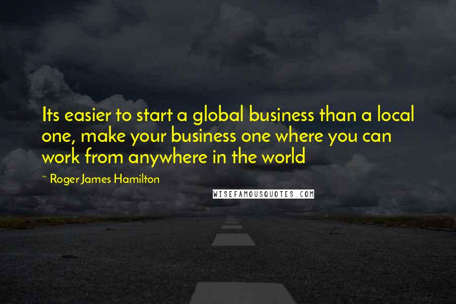 Roger James Hamilton quotes: Its easier to start a global business than a local one, make your business one where you can work from anywhere in the world