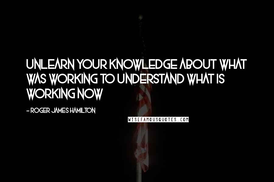 Roger James Hamilton quotes: Unlearn your knowledge about what WAS working to understand what is working NOW