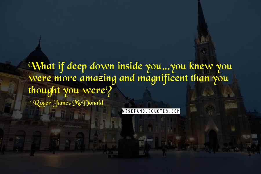 Roger James McDonald quotes: What if deep down inside you...you knew you were more amazing and magnificent than you thought you were?