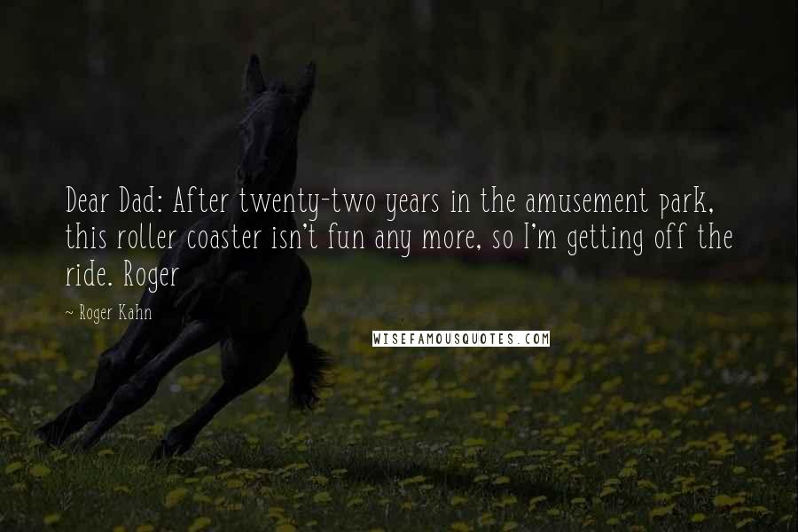 Roger Kahn quotes: Dear Dad: After twenty-two years in the amusement park, this roller coaster isn't fun any more, so I'm getting off the ride. Roger Roger Kahn quotes: Dear Dad: After twenty-two years in the amusement park, this roller coaster isn't fun any more, so I'm getting off the ride. Roger