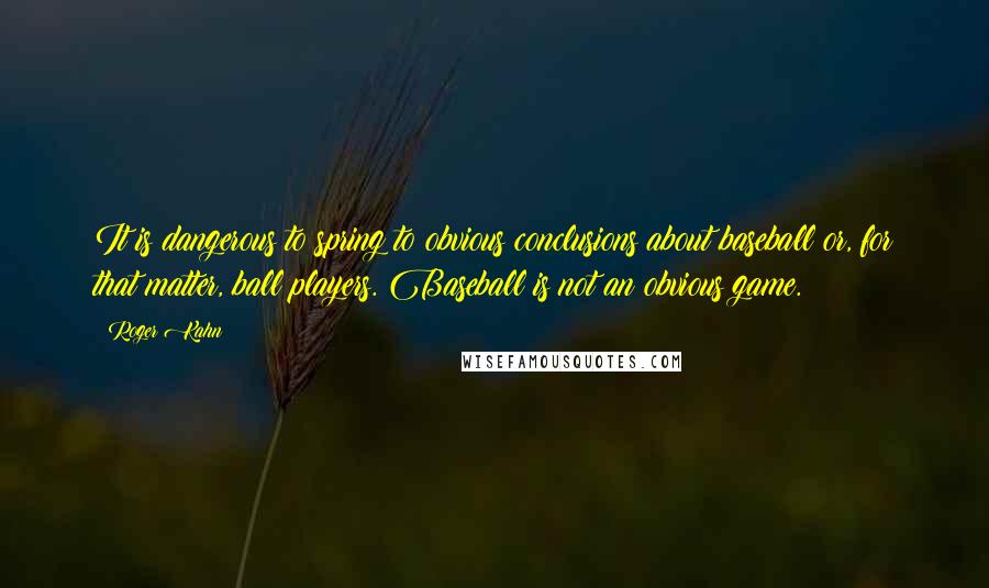 Roger Kahn quotes: It is dangerous to spring to obvious conclusions about baseball or, for that matter, ball players. Baseball is not an obvious game. Roger Kahn quotes: It is dangerous to spring to obvious conclusions about baseball or, for that matter, ball players. Baseball is not an obvious game.