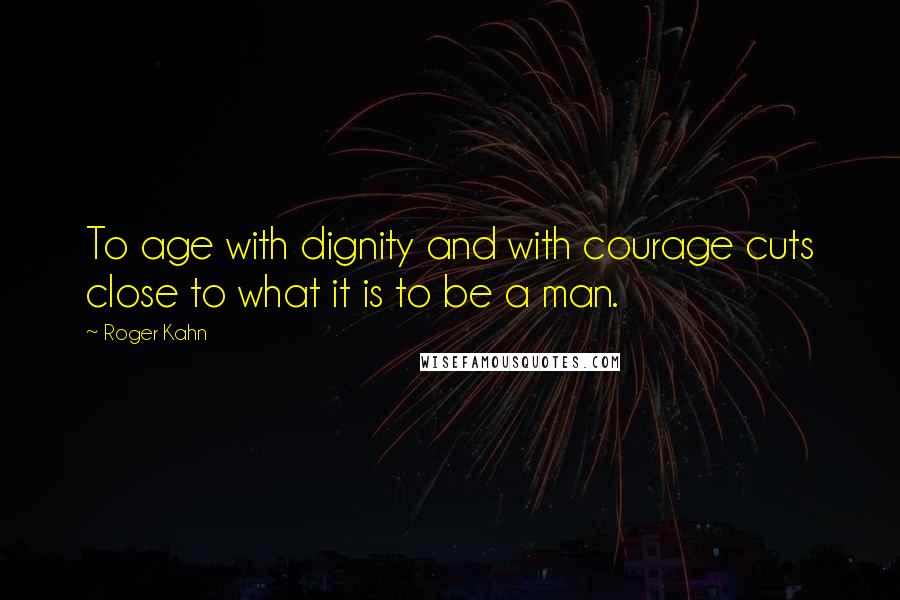 Roger Kahn quotes: To age with dignity and with courage cuts close to what it is to be a man.