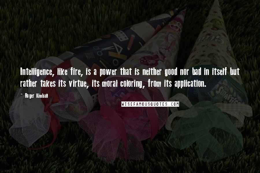 Roger Kimball quotes: Intelligence, like fire, is a power that is neither good nor bad in itself but rather takes its virtue, its moral coloring, from its application.