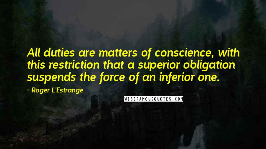 Roger L'Estrange quotes: All duties are matters of conscience, with this restriction that a superior obligation suspends the force of an inferior one.