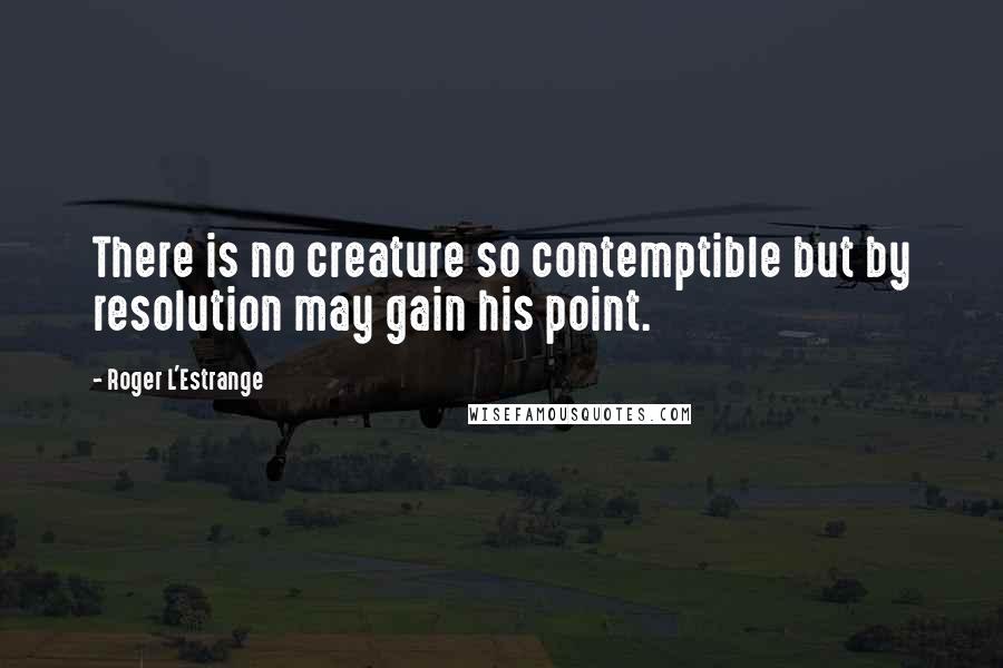 Roger L'Estrange quotes: There is no creature so contemptible but by resolution may gain his point.