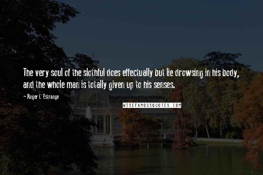 Roger L'Estrange quotes: The very soul of the slothful does effectually but lie drowsing in his body, and the whole man is totally given up to his senses.