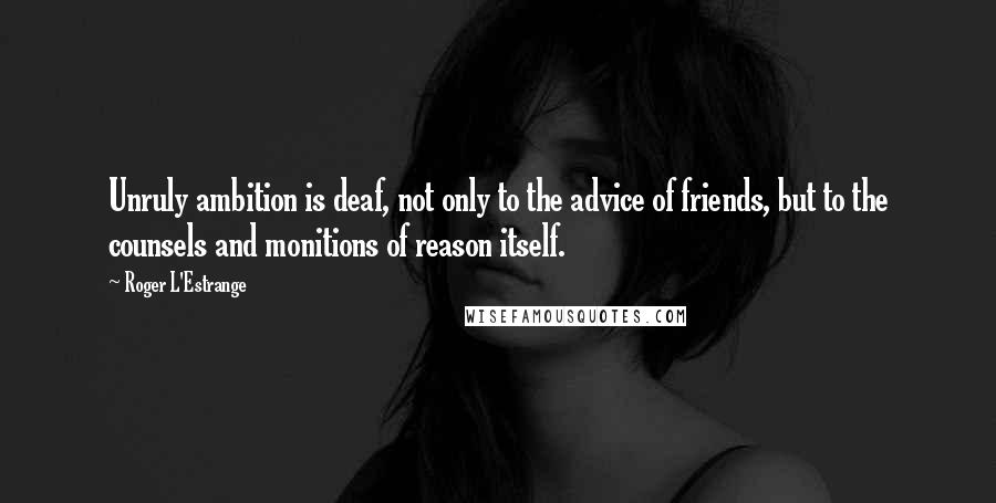 Roger L'Estrange quotes: Unruly ambition is deaf, not only to the advice of friends, but to the counsels and monitions of reason itself.