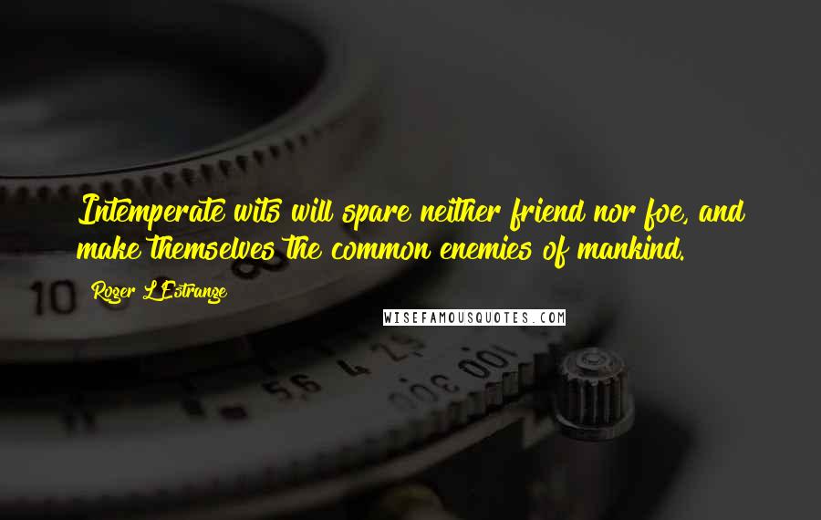 Roger L'Estrange quotes: Intemperate wits will spare neither friend nor foe, and make themselves the common enemies of mankind.