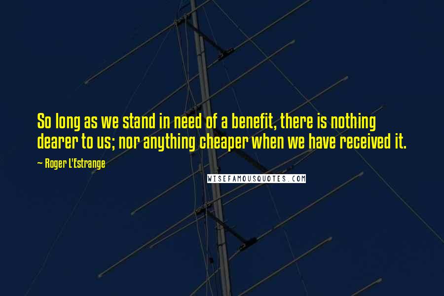 Roger L'Estrange quotes: So long as we stand in need of a benefit, there is nothing dearer to us; nor anything cheaper when we have received it.