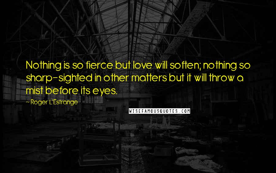 Roger L'Estrange quotes: Nothing is so fierce but love will soften; nothing so sharp-sighted in other matters but it will throw a mist before its eyes.